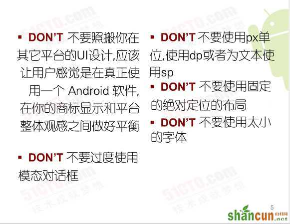 Don't:不要照搬你在其它平台的UI设计，应该让用户感觉是在真正使用一个 Android 软件，在你的商标显示和平台整体观感之间做好平衡、不要过度使用模态对话框、不要使用固定的绝对定位的布局、不要使用px单位，使用dp或者为文本使用sp、不要使用太小的字体